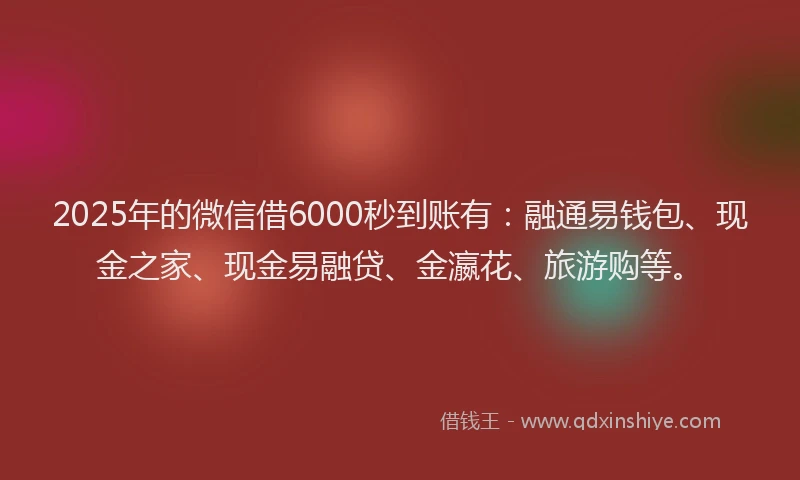2025年的微信借6000秒到账有：融通易钱包、现金之家、现金易融贷、金瀛花、旅游购等。