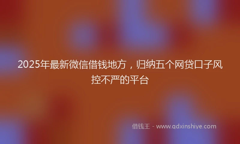 2025年最新微信借钱地方，归纳五个网贷口子风控不严的平台