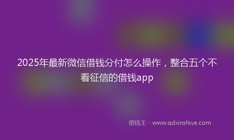 2025年最新微信借钱分付怎么操作，整合五个不看征信的借钱app