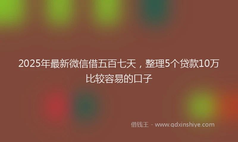 2025年最新微信借五百七天，整理5个贷款10万比较容易的口子