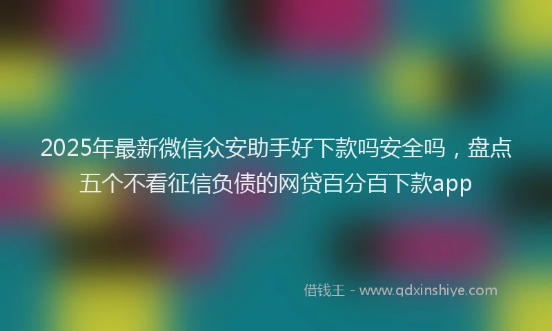 2025年最新微信众安助手好下款吗安全吗，盘点五个不看征信负债的网贷百分百下款app