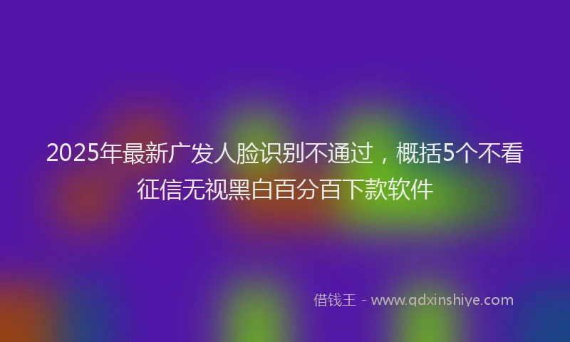 2025年最新广发人脸识别不通过，概括5个不看征信无视黑白百分百下款软件