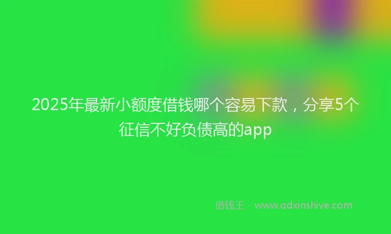 2025年最新小额度借钱哪个容易下款，分享5个征信不好负债高的app