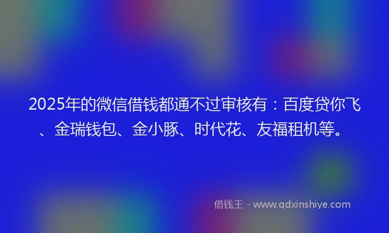 2025年的微信借钱都通不过审核有：百度贷你飞、金瑞钱包、金小豚、时代花、友福租机等。