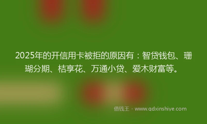 2025年的开信用卡被拒的原因有：智贷钱包、珊瑚分期、桔享花、万通小贷、爱木财富等。