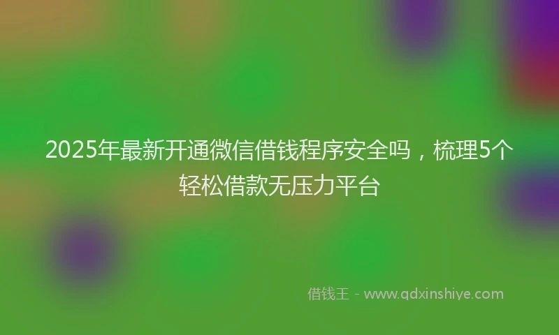 2025年最新开通微信借钱程序安全吗，梳理5个轻松借款无压力平台