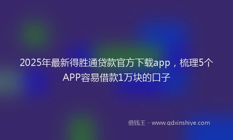 2025年最新得胜通贷款官方下载app，梳理5个APP容易借款1万块的口子