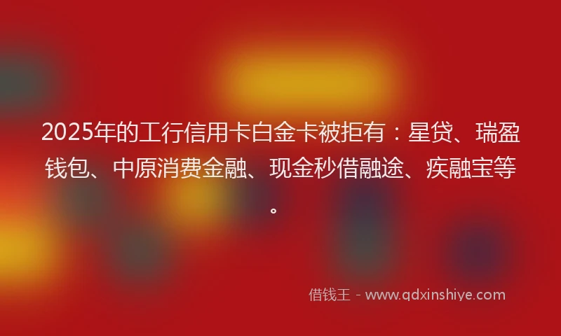 2025年的工行信用卡白金卡被拒有：星贷、瑞盈钱包、中原消费金融、现金秒借融途、疾融宝等。
