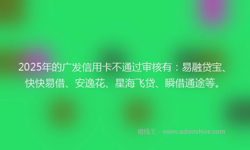 2025年的广发信用卡不通过审核有：易融贷宝、快快易借、安逸花、星海飞贷、瞬借通途等。