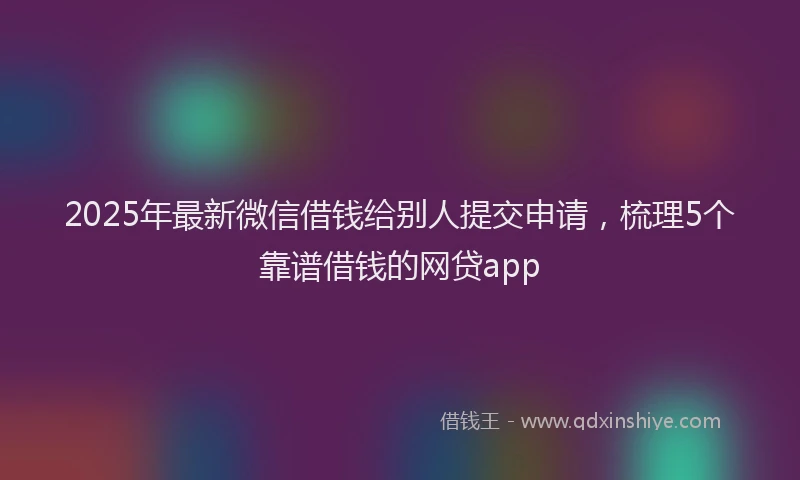 2025年最新微信借钱给别人提交申请，梳理5个靠谱借钱的网贷app