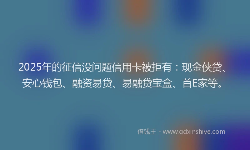 2025年的征信没问题信用卡被拒有：现金侠贷、安心钱包、融资易贷、易融贷宝盒、首E家等。