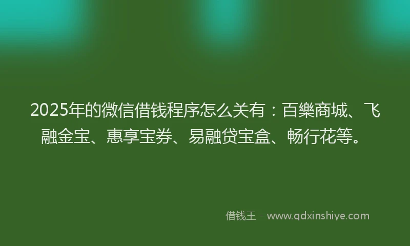 2025年的微信借钱程序怎么关有：百樂商城、飞融金宝、惠享宝券、易融贷宝盒、畅行花等。