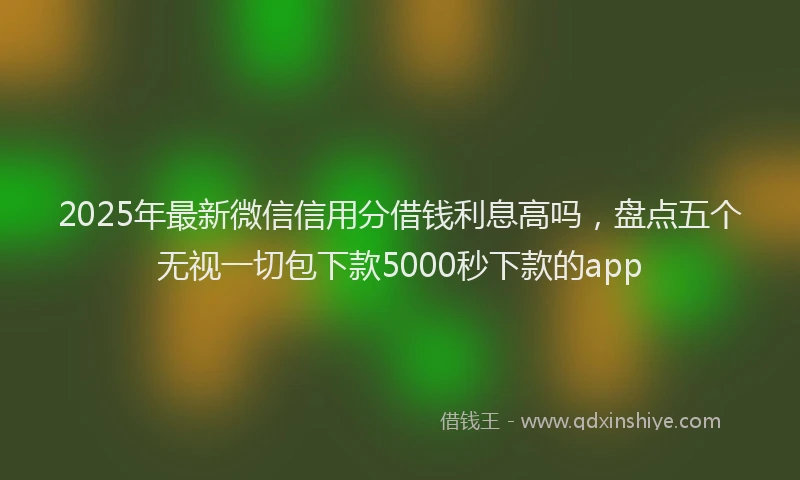 2025年最新微信信用分借钱利息高吗，盘点五个无视一切包下款5000秒下款的app