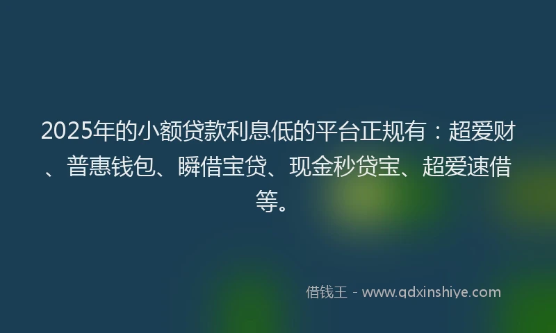 2025年的小额贷款利息低的平台正规有：超爱财、普惠钱包、瞬借宝贷、现金秒贷宝、超爱速借等。