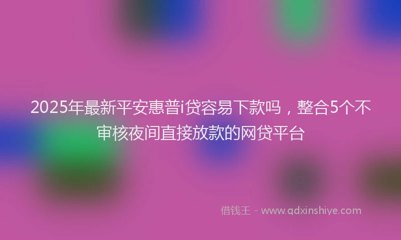 2025年最新平安惠普i贷容易下款吗，整合5个不审核夜间直接放款的网贷平台