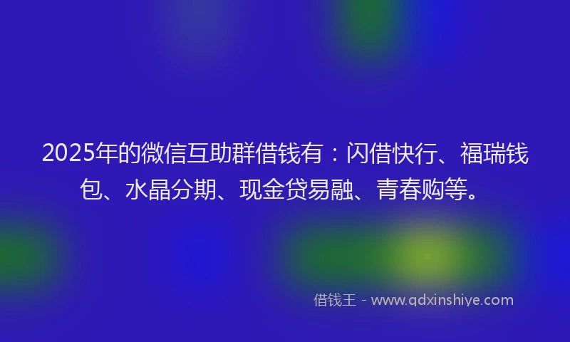 2025年的微信互助群借钱有：闪借快行、福瑞钱包、水晶分期、现金贷易融、青春购等。