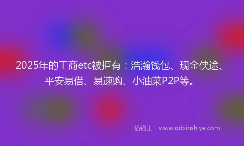 2025年的工商etc被拒有:浩瀚钱包、现金侠途、平安易借、易速购、小油菜P2P等。