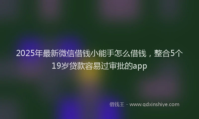 2025年最新微信借钱小能手怎么借钱，整合5个19岁贷款容易过审批的app
