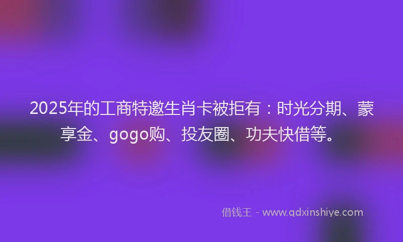 2025年的工商特邀生肖卡被拒有：时光分期、蒙享金、gogo购、投友圈、功夫快借等。