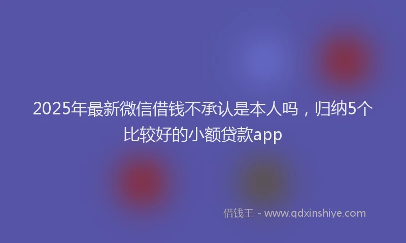 2025年最新微信借钱不承认是本人吗，归纳5个比较好的小额贷款app