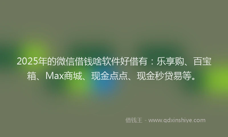 2025年的微信借钱啥软件好借有：乐享购、百宝箱、Max商城、现金点点、现金秒贷易等。