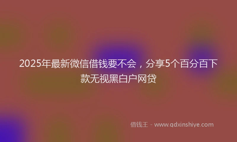 2025年最新微信借钱要不会，分享5个百分百下款无视黑白户网贷