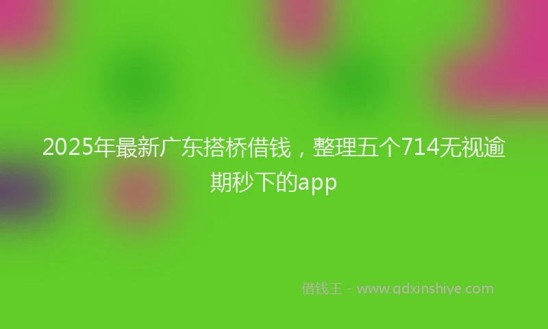 2025年最新广东搭桥借钱，整理五个714无视逾期秒下的app