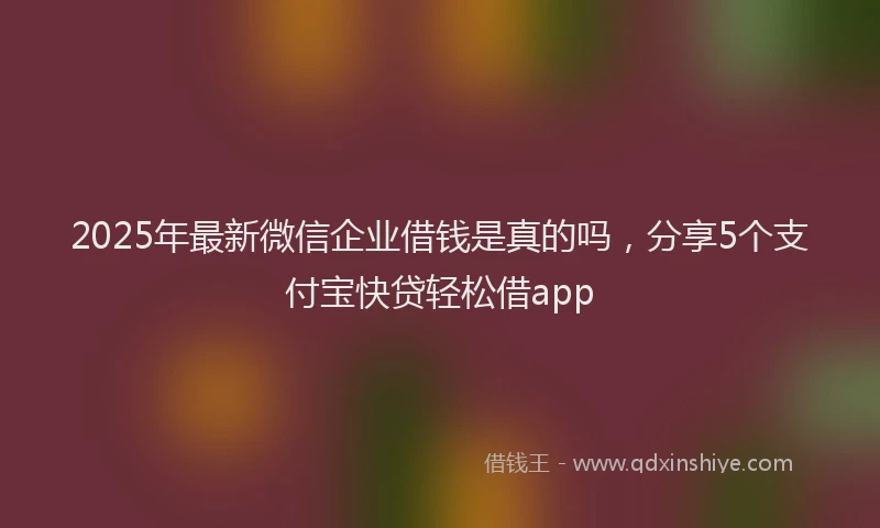 2025年最新微信企业借钱是真的吗，分享5个支付宝快贷轻松借app
