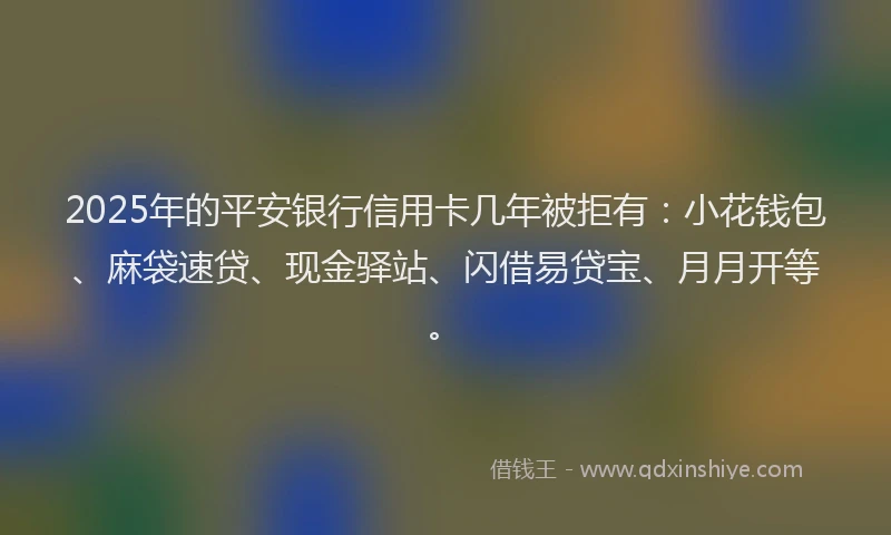 2025年的平安银行信用卡几年被拒有：小花钱包、麻袋速贷、现金驿站、闪借易贷宝、月月开等。