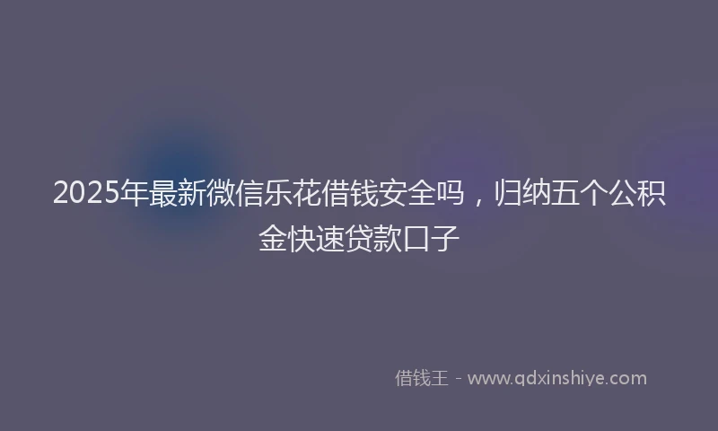 2025年最新微信乐花借钱安全吗，归纳五个公积金快速贷款口子