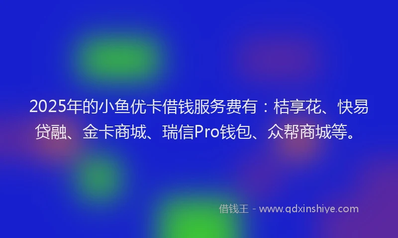 2025年的小鱼优卡借钱服务费有：桔享花、快易贷融、金卡商城、瑞信Pro钱包、众帮商城等。