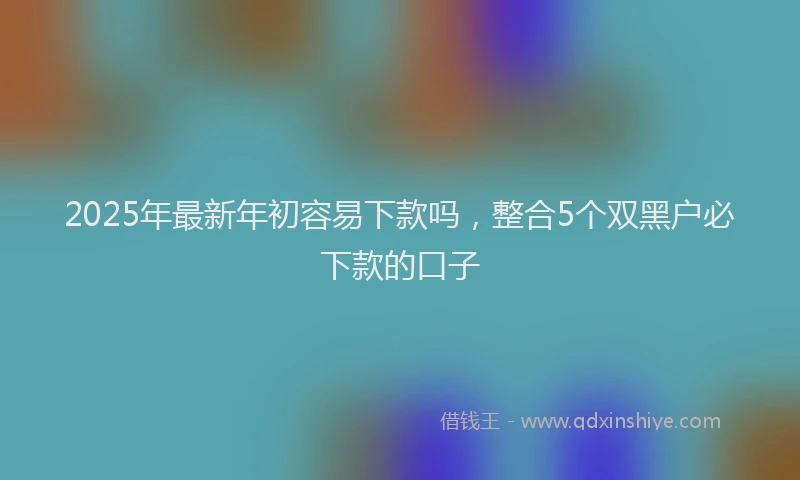 2025年最新年初容易下款吗，整合5个双黑户必下款的口子