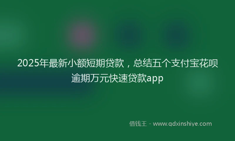 2025年最新小额短期贷款，总结五个支付宝花呗逾期万元快速贷款app