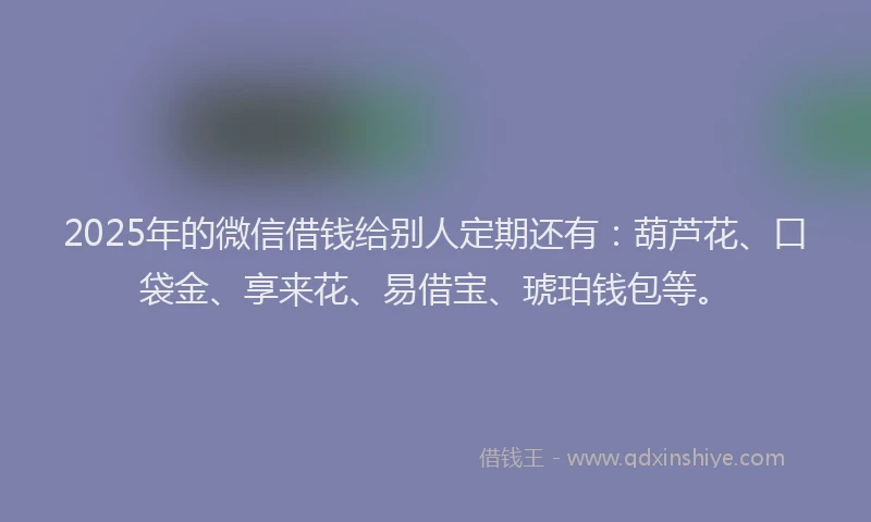 2025年的微信借钱给别人定期还有：葫芦花、口袋金、享来花、易借宝、琥珀钱包等。