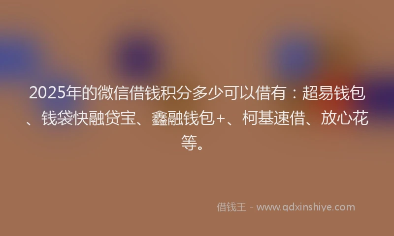 2025年的微信借钱积分多少可以借有：超易钱包、钱袋快融贷宝、鑫融钱包+、柯基速借、放心花等。