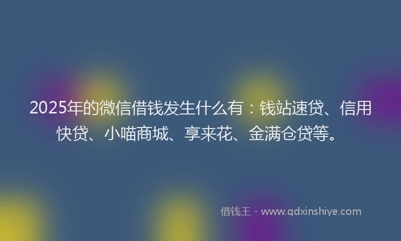 2025年的微信借钱发生什么有：钱站速贷、信用快贷、小喵商城、享来花、金满仓贷等。