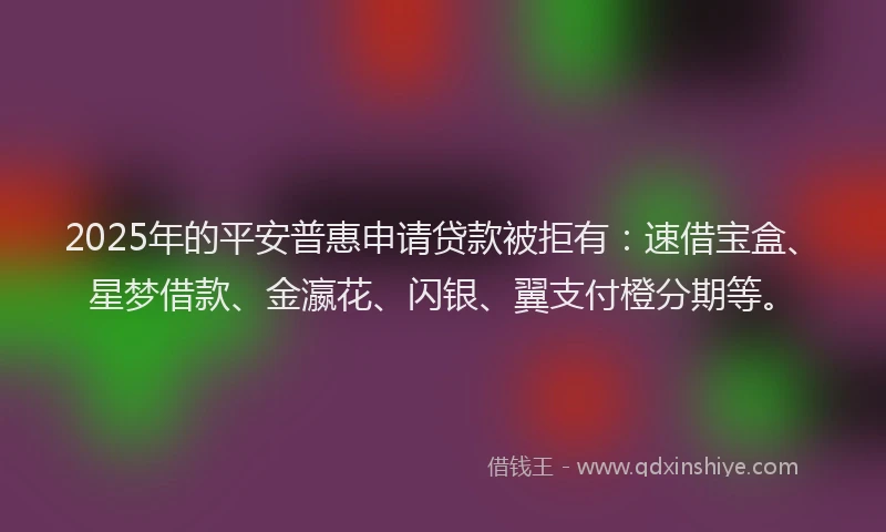 2025年的平安普惠申请贷款被拒有：速借宝盒、星梦借款、金瀛花、闪银、翼支付橙分期等。