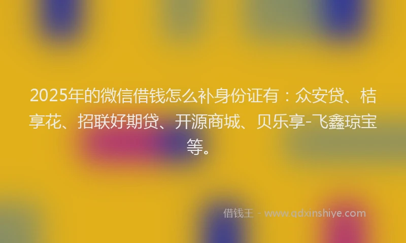 2025年的微信借钱怎么补身份证有：众安贷、桔享花、招联好期贷、开源商城、贝乐享-飞鑫琼宝等。