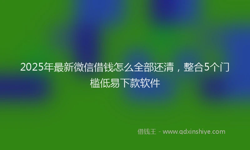 2025年最新微信借钱怎么全部还清，整合5个门槛低易下款软件