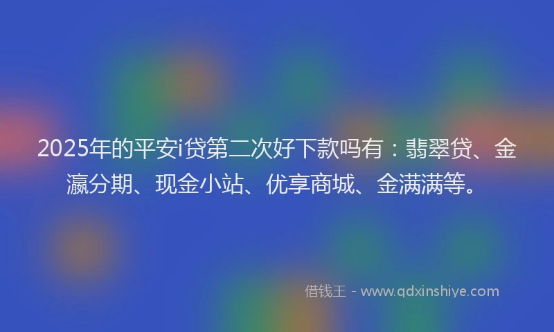 2025年的平安i贷第二次好下款吗有：翡翠贷、金瀛分期、现金小站、优享商城、金满满等。