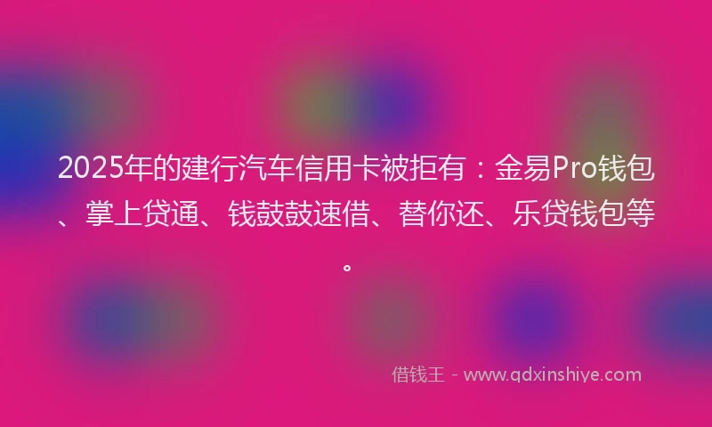 2025年的建行汽车信用卡被拒有：金易Pro钱包、掌上贷通、钱鼓鼓速借、替你还、乐贷钱包等。