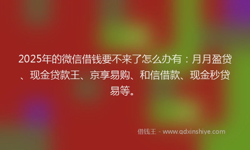 2025年的微信借钱要不来了怎么办有：月月盈贷、现金贷款王、京享易购、和信借款、现金秒贷易等。