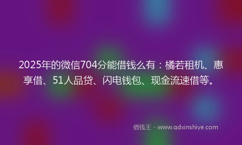 2025年的微信704分能借钱么有：橘若租机、惠享借、51人品贷、闪电钱包、现金流速借等。