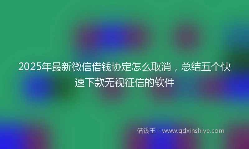 2025年最新微信借钱协定怎么取消，总结五个快速下款无视征信的软件