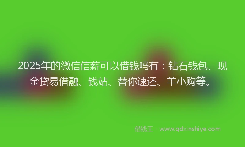 2025年的微信信薪可以借钱吗有：钻石钱包、现金贷易借融、钱站、替你速还、羊小购等。