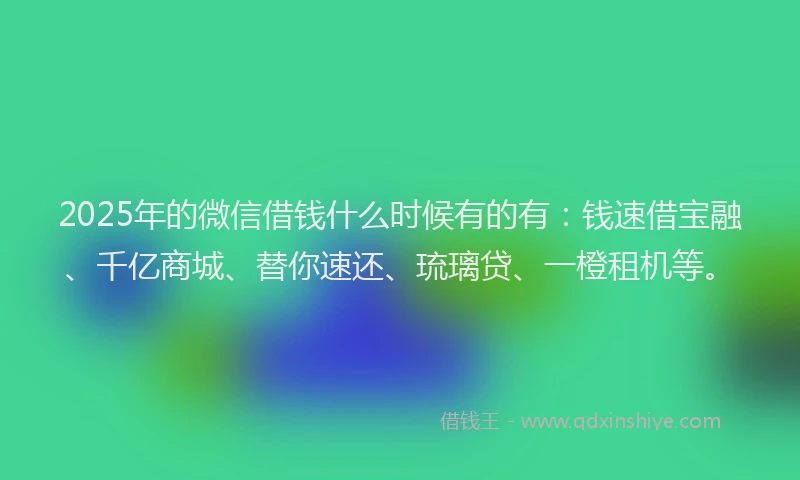 2025年的微信借钱什么时候有的有：钱速借宝融、千亿商城、替你速还、琉璃贷、一橙租机等。