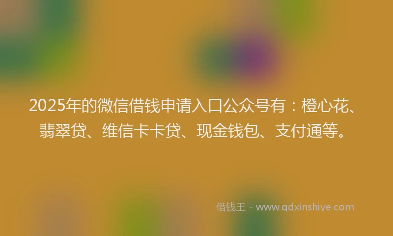 2025年的微信借钱申请入口公众号有：橙心花、翡翠贷、维信卡卡贷、现金钱包、支付通等。