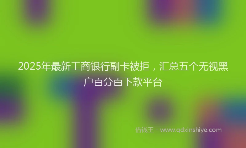 2025年最新工商银行副卡被拒，汇总五个无视黑户百分百下款平台