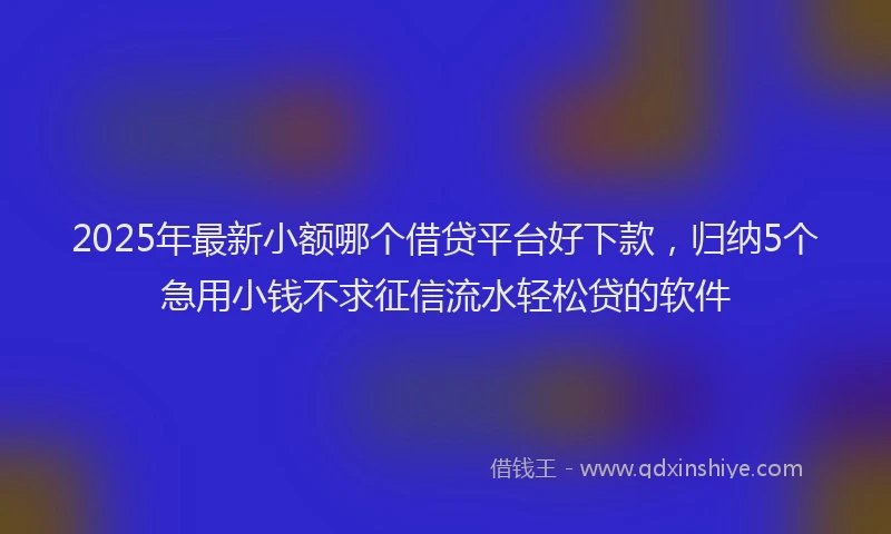 2025年最新小额哪个借贷平台好下款，归纳5个急用小钱不求征信流水轻松贷的软件