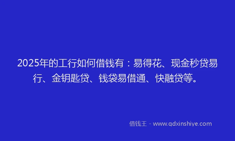 2025年的工行如何借钱有：易得花、现金秒贷易行、金钥匙贷、钱袋易借通、快融贷等。